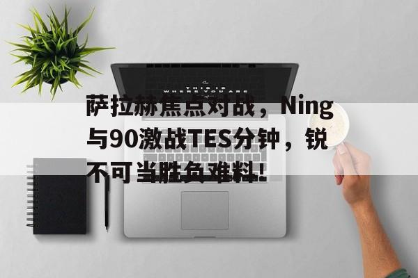 开云-萨拉赫焦点对战，Ning与90激战TES分钟，锐不可当胜负难料！-开云